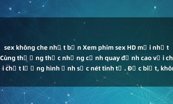 sex không che nhật bản Xem phim sex HD mới nhất, cực nét và sống động. Cùng thưởng thức những cảnh quay đỉnh cao với chất lượng hình ảnh sắc nét tinh tế. Đặc biệt, không che, không giới hạn.