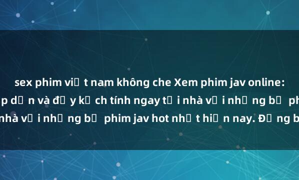 sex phim việt nam không che Xem phim jav online: Trải nghiệm cực kỳ hấp dẫn và đầy kịch tính ngay tại nhà với những bộ phim jav hot nhất hiện nay. Đừng bỏ lỡ!