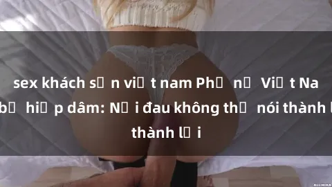 sex khách sạn việt nam Phụ nữ Việt Nam bị hiếp dâm: Nỗi đau không thể nói thành lời
