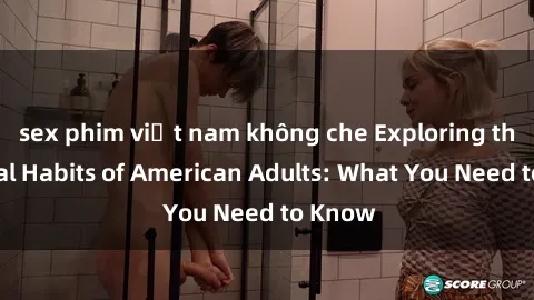 sex phim việt nam không che Exploring the Sexual Habits of American Adults: What You Need to Know