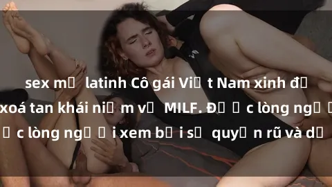 sex mỹ latinh Cô gái Việt Nam xinh đẹp và gợi cảm làm xoá tan khái niệm về MILF. Được lòng người xem bởi sự quyến rũ và dễ thương.