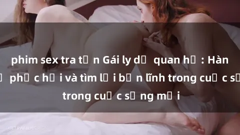 phim sex tra tấn Gái ly dị quan hệ: Hành trình tự phục hồi và tìm lại bản lĩnh trong cuộc sống mới
