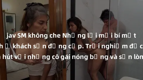 jav SM không che Những lời mời bí mật: Gái Việt làm tình ở khách sạn đẳng cấp. Trải nghiệm độc đáo và cuốn hút với những cô gái nóng bỏng và sẵn lòng thỏa mãn mọi nhu cầu của bạn.