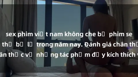 sex phim việt nam không che bộ phim sex  đáng xem không thể bỏ lỡ trong năm nay. Đánh giá chân thực về những tác phẩm đầy kích thích và hấp dẫn này.