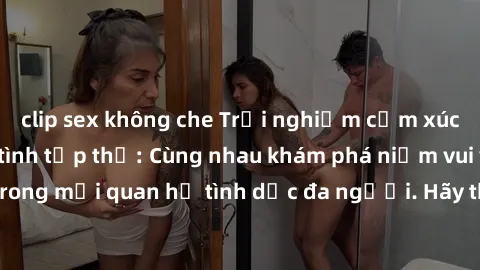 clip sex không che Trải nghiệm cảm xúc mới mẻ với làm tình tập thể: Cùng nhau khám phá niềm vui và sự mãnh liệt trong mối quan hệ tình dục đa người. Hãy thử ngay để biết cảm giác thú vị này!
