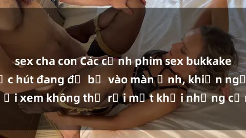 sex cha con Các cảnh phim sex bukkake hấp dẫn và đầy sức hút đang đổ bộ vào màn ảnh, khiến người xem không thể rời mắt khỏi những cảnh quay đầy kích thích.