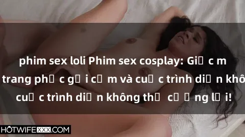 phim sex loli Phim sex cosplay: Giấc mơ  cùng những bộ trang phục gợi cảm và cuộc trình diễn không thể cưỡng lại!