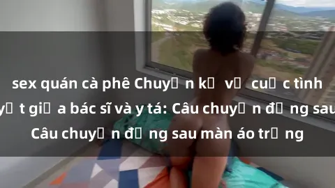 sex quán cà phê Chuyện kể về cuộc tình đầy nhiệt huyết giữa bác sĩ và y tá: Câu chuyện đằng sau màn áo trắng
