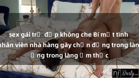 sex gái trẻ đẹp không che Bí mật tình dục giữa nhân viên nhà hàng gây chấn động trong làng ẩm thực