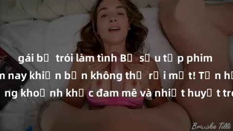 gái bị trói làm tình Bộ sưu tập phim sex Mỹ hot nhất năm nay khiến bạn không thể rời mắt! Tận hưởng những khoảnh khắc đam mê và nhiệt huyết trong các tác phẩm nóng bỏng này!