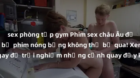 sex phòng tập gym Phim sex châu Âu đỉnh cao: Top những bộ phim nóng bỏng không thể bỏ qua! Xem ngay để trải nghiệm những cảnh quay đầy kích thích và cuồng nhiệt.