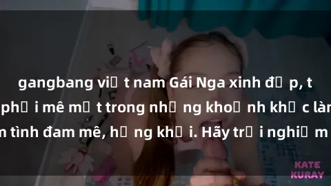 gangbang việt nam Gái Nga xinh đẹp, tài năng khiến bạn phải mê mệt trong những khoảnh khắc làm tình đam mê, hứng khởi. Hãy trải nghiệm cùng họ ngay hôm nay!
