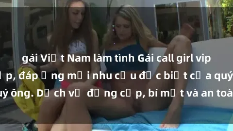 gái Việt Nam làm tình Gái call girl vip tư vấn chuyên nghiệp, đáp ứng mọi nhu cầu đặc biệt của quý ông. Dịch vụ đẳng cấp, bí mật và an toàn, hãy tìm hiểu ngay!