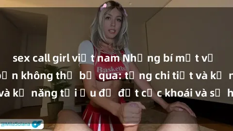 sex call girl việt nam Những bí mật về sex người lớn mà bạn không thể bỏ qua: từng chi tiết và kỹ năng tối ưu để đạt cực khoái và sự hài lòng tối đa.
