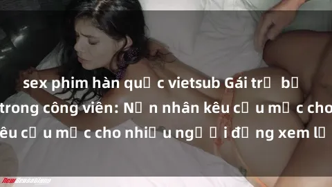 sex phim hàn quốc vietsub Gái trẻ bị hiếp dâm bạo lực trong công viên: Nạn nhân kêu cứu mặc cho nhiều người đứng xem lạnh lùng