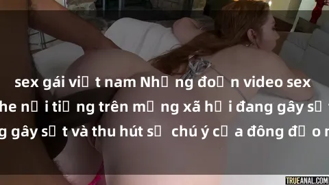 sex gái việt nam Những đoạn video sex Việt Nam không che nổi tiếng trên mạng xã hội đang gây sốt và thu hút sự chú ý của đông đảo người xem.