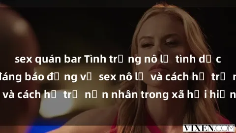 sex quán bar Tình trạng nô lệ tình dục: Những thực tế đáng báo động về sex nô lệ và cách hỗ trợ nạn nhân trong xã hội hiện nay