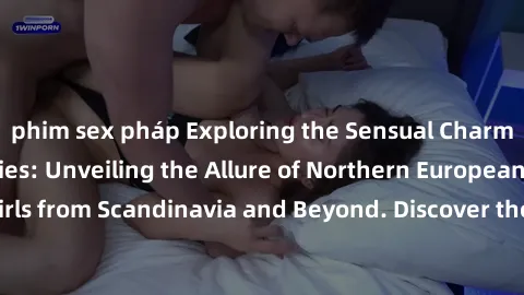 phim sex pháp Exploring the Sensual Charms of Nordic Beauties: Unveiling the Allure of Northern European Sexiness in Girls from Scandinavia and Beyond. Discover the Seductive Secrets of Northern Europ