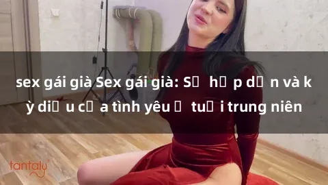 sex gái già Sex gái già: Sự hấp dẫn và kỳ diệu của tình yêu ở tuổi trung niên