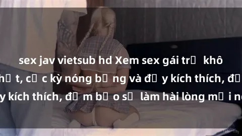 sex jav vietsub hd Xem sex gái trẻ không che hấp dẫn nhất, cực kỳ nóng bỏng và đầy kích thích, đảm bảo sẽ làm hài lòng mọi người!
