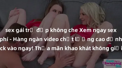 sex gái trẻ đẹp không che Xem ngay sex jav full HD miễn phí - Hàng ngàn video chất lượng cao đỉnh cao chỉ cần click vào ngay! Thỏa mãn khao khát không giới hạn, đón chờ những trải nghiệm mới lạ!