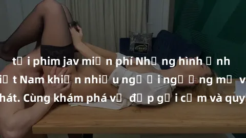 tải phim jav miễn phí Những hình ảnh sex gái sinh viên Việt Nam khiến nhiều người ngưỡng mộ và thèm khát. Cùng khám phá vẻ đẹp gợi cảm và quyến rũ của những cô gái trẻ này.