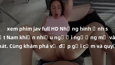 xem phim jav full HD Những hình ảnh sex gái sinh viên Việt Nam khiến nhiều người ngưỡng mộ và thèm khát. Cùng khám phá vẻ đẹp gợi cảm và quyến rũ của những cô gái trẻ này.