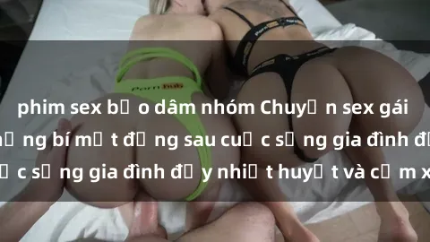 phim sex bạo dâm nhóm Chuyện sex gái Việt có chồng: Những bí mật đằng sau cuộc sống gia đình đầy nhiệt huyết và cảm xúc