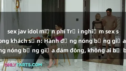 sex jav idol miễn phí Trải nghiệm sex sinh viên sôi động trong khách sạn: Hành động nóng bỏng giữa đám đông, không ai bị bỏ lỡ