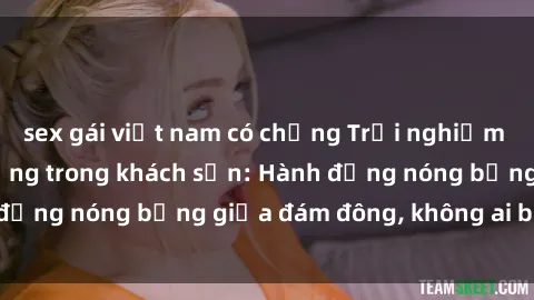 sex gái việt nam có chồng Trải nghiệm sex sinh viên sôi động trong khách sạn: Hành động nóng bỏng giữa đám đông, không ai bị bỏ lỡ