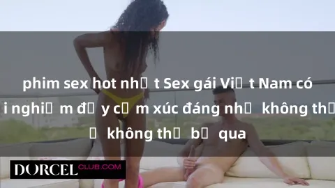 phim sex hot nhất Sex gái Việt Nam có con: Trải nghiệm đầy cảm xúc đáng nhớ không thể bỏ qua