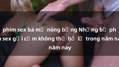 phim sex bà mẹ nóng bỏng Những bộ phim sex gợi cảm không thể bỏ lỡ trong năm nay
