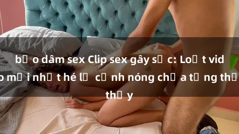 bạo dâm sex Clip sex gây sốc: Loạt video mới nhất hé lộ cảnh nóng chưa từng thấy