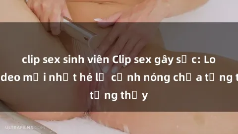 clip sex sinh viên Clip sex gây sốc: Loạt video mới nhất hé lộ cảnh nóng chưa từng thấy