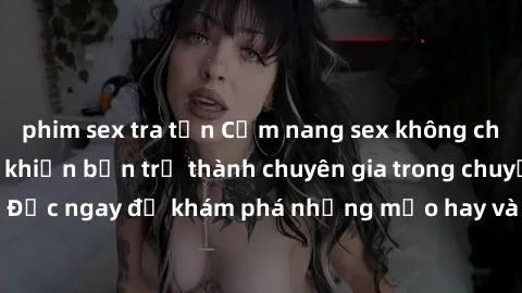 phim sex tra tấn Cẩm nang sex không che: Những bí quyết khiến bạn trở thành chuyên gia trong chuyện ấy! Đọc ngay để khám phá những mẹo hay và bí quyết tình dục không che.