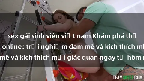 sex gái sinh viên việt nam Khám phá thế giới mới của sex online: trải nghiệm đam mê và kích thích mọi giác quan ngay từ hôm nay!