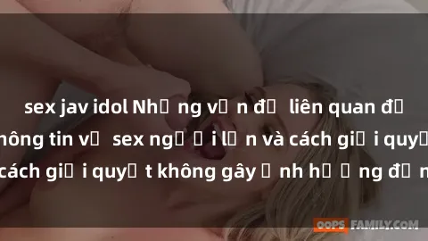 sex jav idol Những vấn đề liên quan đến việc tiếp cận thông tin về sex người lớn và cách giải quyết không gây ảnh hưởng đến trẻ em