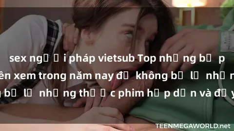 sex người pháp vietsub Top những bộ phim sex hay nhất nên xem trong năm nay để không bỏ lỡ những thước phim hấp dẫn và đầy kịch tính.