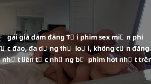 gái già dâm đãng Tải phim sex miễn phí chất lượng cao độc đáo, đa dạng thể loại, không cần đăng ký tài khoản. Cập nhật liên tục những bộ phim hot nhất trên thị trường. Sự lựa chọn hàng đầu cho người y