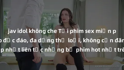 jav idol không che Tải phim sex miễn phí chất lượng cao độc đáo, đa dạng thể loại, không cần đăng ký tài khoản. Cập nhật liên tục những bộ phim hot nhất trên thị trường. Sự lựa chọn hàng đầu cho người
