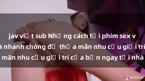 jav việt sub Những cách tải phim sex về máy đơn giản và nhanh chóng để thỏa mãn nhu cầu giải trí của bạn ngay tại nhà