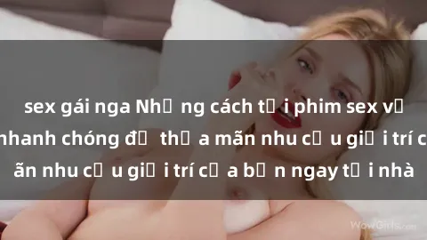 sex gái nga Những cách tải phim sex về máy đơn giản và nhanh chóng để thỏa mãn nhu cầu giải trí của bạn ngay tại nhà