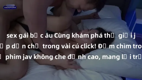 sex gái bắc âu Cùng khám phá thế giới jav không che siêu hấp dẫn chỉ trong vài cú click! Đắm chìm trong những bộ phim jav không che đỉnh cao, mang lại trải nghiệm thú vị và đầy kích thích.