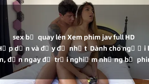 sex bị quay lén Xem phim jav full HD online miễn phí - Hấp dẫn và đầy đủ nhất  Dành cho người lớn, đến ngay để trải nghiệm những bộ phim hấp dẫn và hấp dẫn.