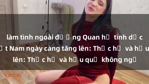 làm tình ngoài đường Quan hệ tình dục của nữ sinh Việt Nam ngày càng tăng lên: Thực hư và hậu quả không ngờ