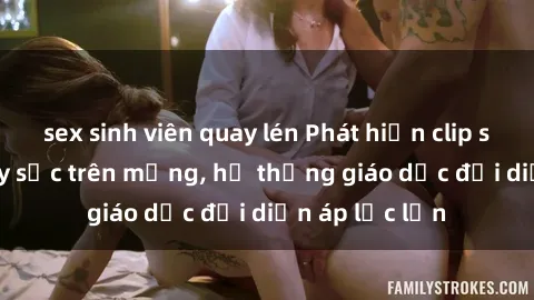 sex sinh viên quay lén Phát hiện clip sex nữ sinh gây sốc trên mạng, hệ thống giáo dục đối diện áp lực lớn