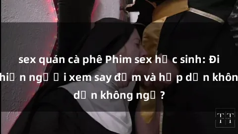 sex quán cà phê Phim sex học sinh: Điều gì khiến người xem say đắm và hấp dẫn không ngờ?