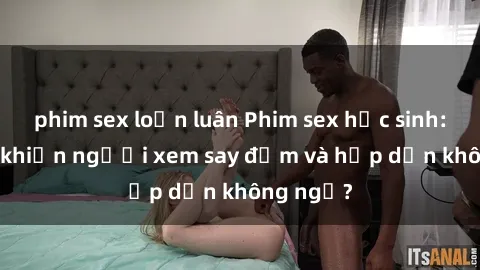 phim sex loạn luân Phim sex học sinh: Điều gì khiến người xem say đắm và hấp dẫn không ngờ?