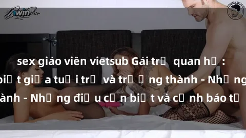sex giáo viên vietsub Gái trẻ quan hệ: Mối quan hệ khác biệt giữa tuổi trẻ và trưởng thành - Những điều cần biết và cảnh báo từ chuyên gia