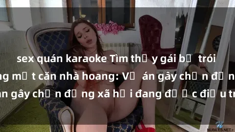 sex quán karaoke Tìm thấy gái bị trói và bị hiếp dâm trong một căn nhà hoang: Vụ án gây chấn động xã hội đang được điều tra vào.